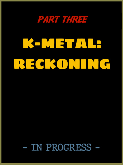 Part Three: K-Metal Reckoning